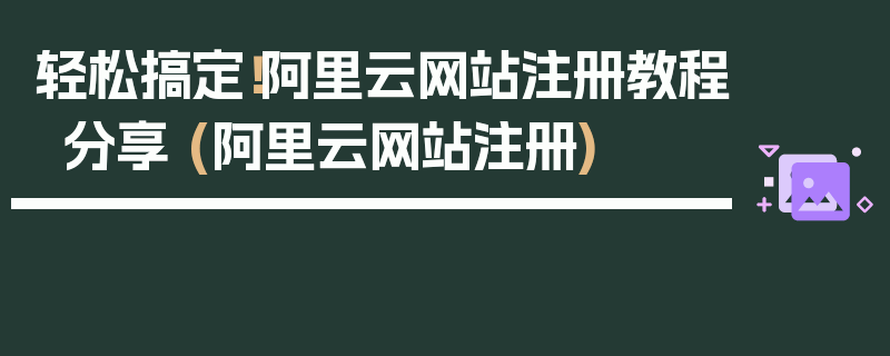 轻松搞定！阿里云网站注册教程分享 (阿里云网站注册)