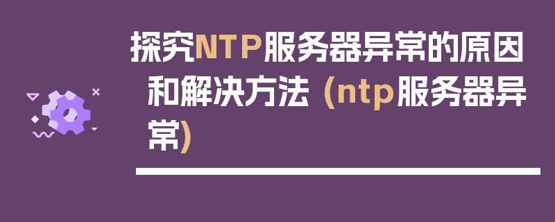 探究NTP服务器异常的原因和解决方法 (ntp服务器异常)