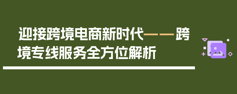 迎接跨境电商新时代——跨境专线服务全方位解析