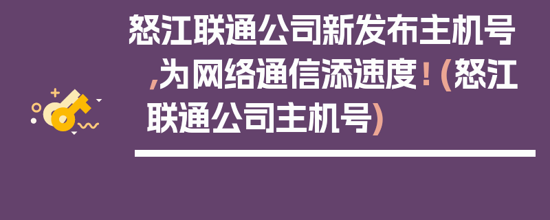 怒江联通公司新发布主机号，为网络通信添速度！ (怒江联通公司主机号)