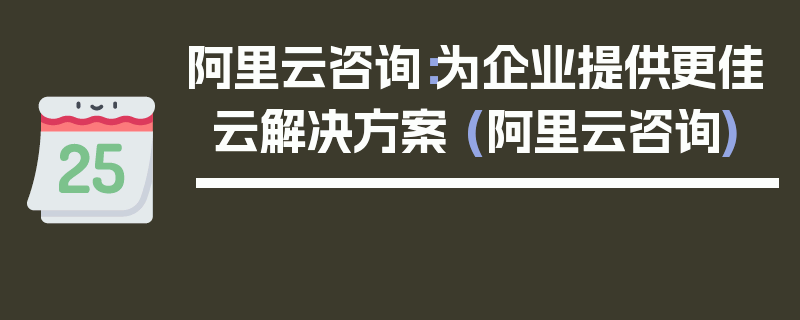 阿里云咨询：为企业提供更佳云解决方案 (阿里云咨询)