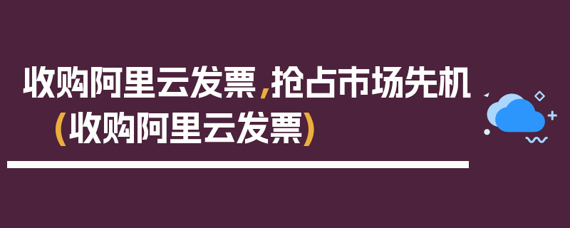 收购阿里云发票，抢占市场先机 (收购阿里云发票)