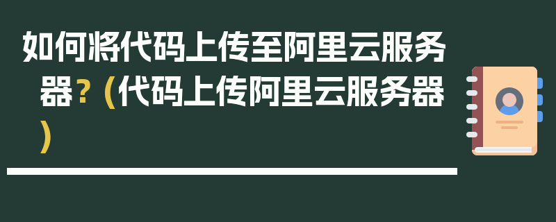 如何将代码上传至阿里云服务器？ (代码上传阿里云服务器)