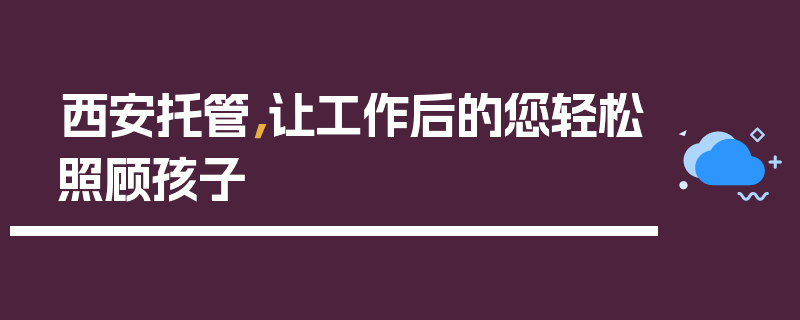 西安托管，让工作后的您轻松照顾孩子