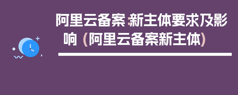 阿里云备案：新主体要求及影响 (阿里云备案新主体)