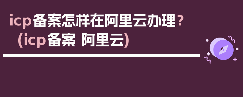 icp备案怎样在阿里云办理？ (icp备案 阿里云)