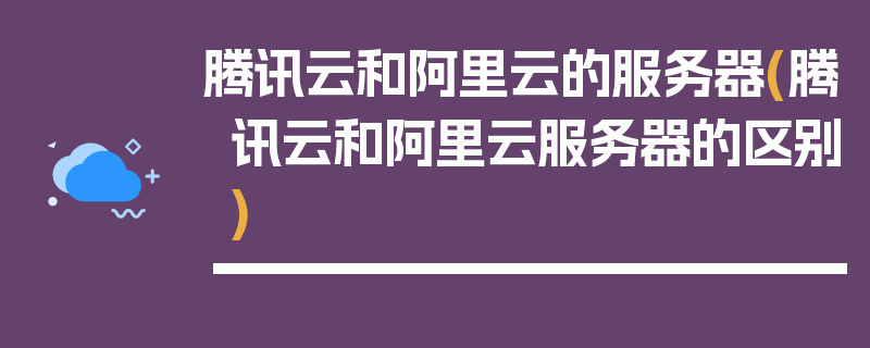 腾讯云和阿里云的服务器(腾讯云和阿里云服务器的区别)