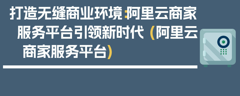 打造无缝商业环境：阿里云商家服务平台引领新时代 (阿里云 商家服务平台)