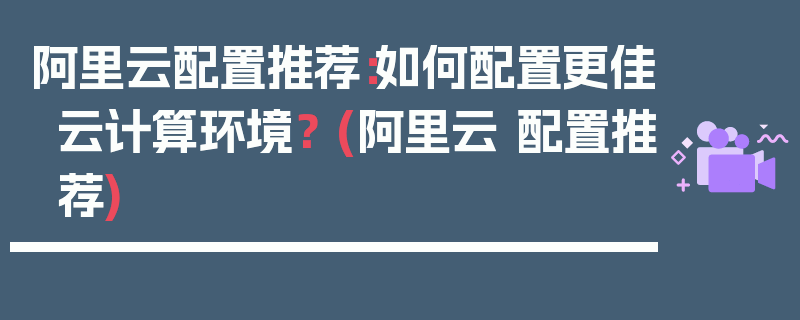 阿里云配置推荐：如何配置更佳云计算环境？ (阿里云 配置推荐)