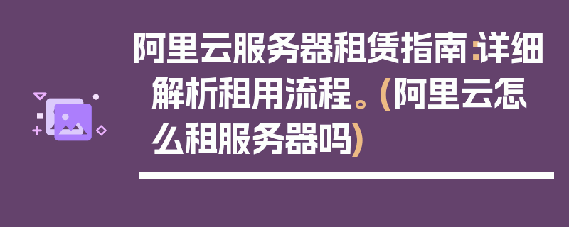 阿里云服务器租赁指南：详细解析租用流程。 (阿里云怎么租服务器吗)