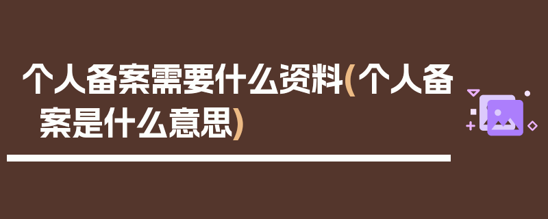 个人备案需要什么资料(个人备案是什么意思)