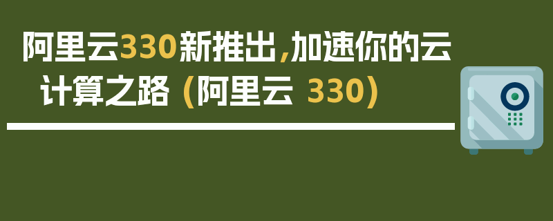 阿里云330新推出，加速你的云计算之路 (阿里云 330)