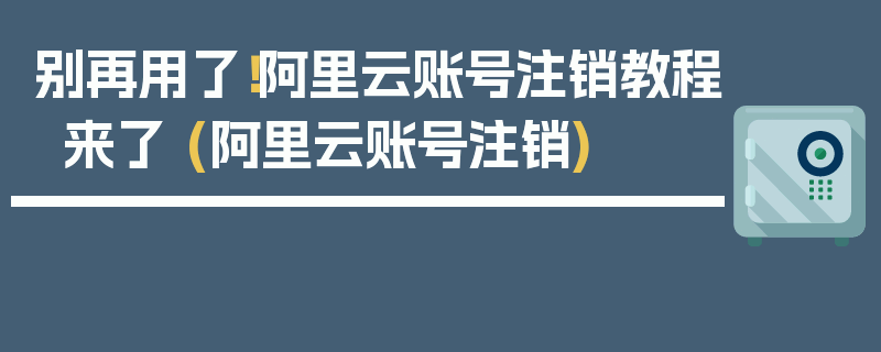 别再用了！阿里云账号注销教程来了 (阿里云账号注销)