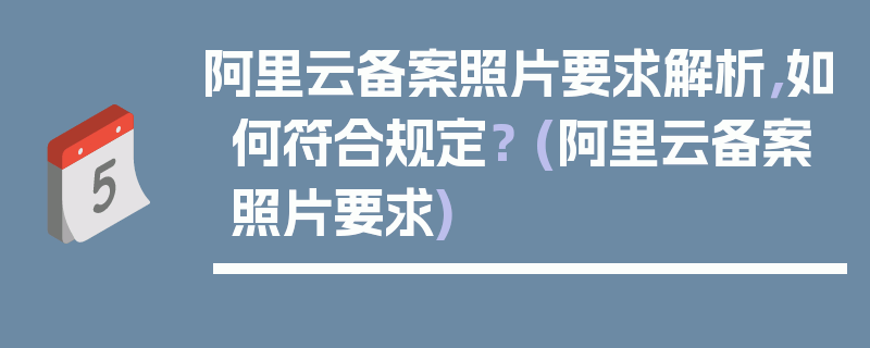 阿里云备案照片要求解析，如何符合规定？ (阿里云备案照片要求)