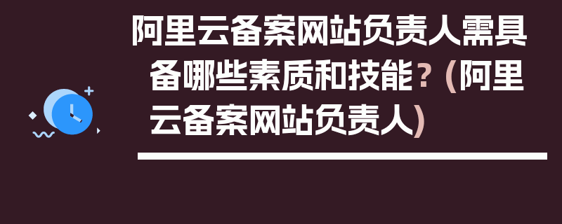 阿里云备案网站负责人需具备哪些素质和技能？ (阿里云备案网站负责人)