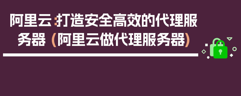 阿里云：打造安全高效的代理服务器 (阿里云做代理服务器)