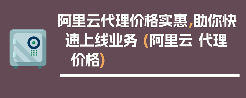 阿里云代理价格实惠，助你快速上线业务 (阿里云 代理 价格)