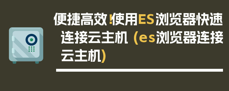 便捷高效！使用ES浏览器快速连接云主机 (es浏览器连接云主机)