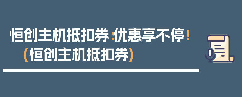 恒创主机抵扣券：优惠享不停！ (恒创主机抵扣券)