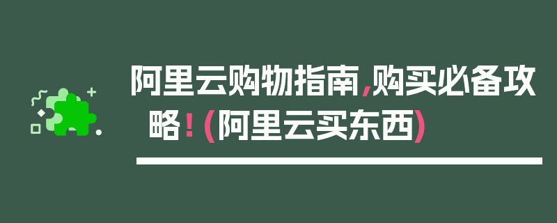 阿里云购物指南，购买必备攻略！ (阿里云买东西)