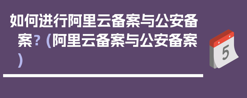 如何进行阿里云备案与公安备案？ (阿里云备案与公安备案)