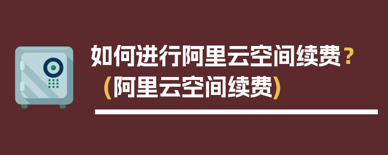 如何进行阿里云空间续费？ (阿里云空间续费)