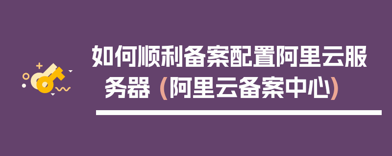 如何顺利备案配置阿里云服务器 (阿里云备案中心)