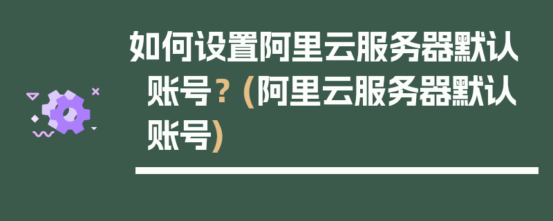 如何设置阿里云服务器默认账号？ (阿里云服务器默认账号)