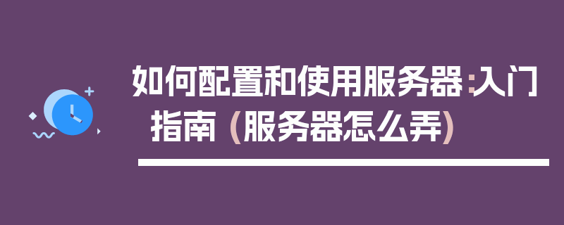 如何配置和使用服务器：入门指南 (服务器怎么弄)