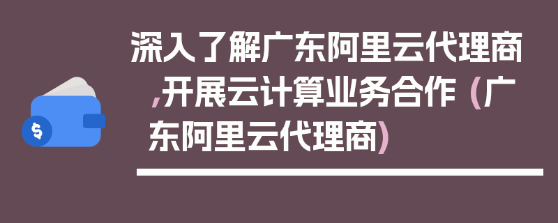 深入了解广东阿里云代理商，开展云计算业务合作 (广东阿里云代理商)