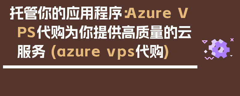 托管你的应用程序：Azure VPS代购为你提供高质量的云服务 (azure vps代购)