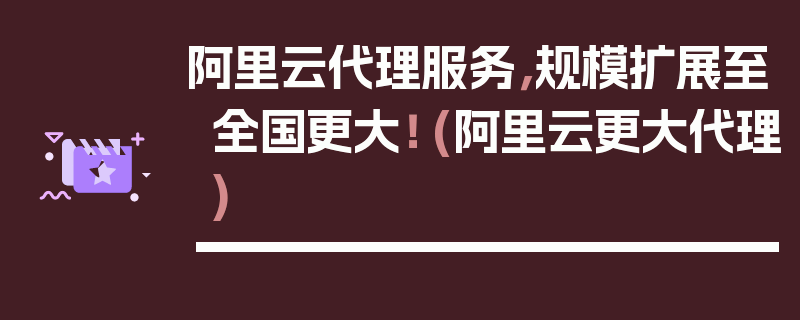 阿里云代理服务，规模扩展至全国更大！ (阿里云更大代理)