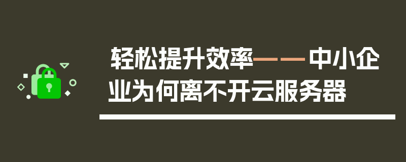 轻松提升效率——中小企业为何离不开云服务器