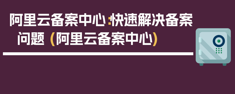 阿里云备案中心：快速解决备案问题 (阿里云备案中心)