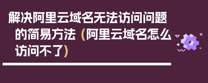 解决阿里云域名无法访问问题的简易方法 (阿里云域名怎么访问不了)