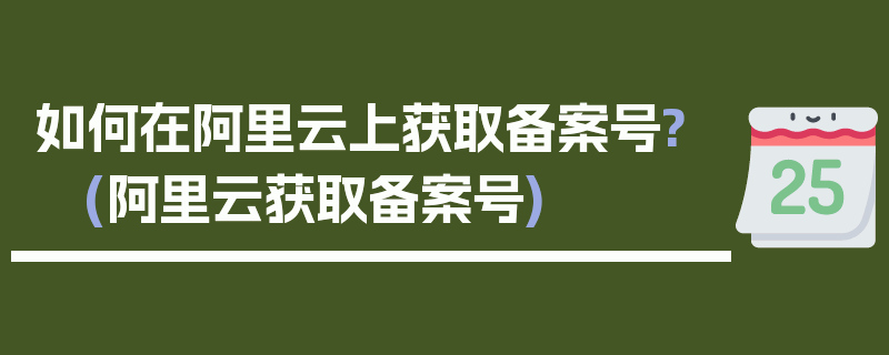 如何在阿里云上获取备案号? (阿里云获取备案号)