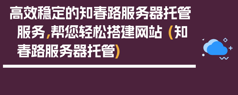 高效稳定的知春路服务器托管服务，帮您轻松搭建网站 (知春路服务器托管)