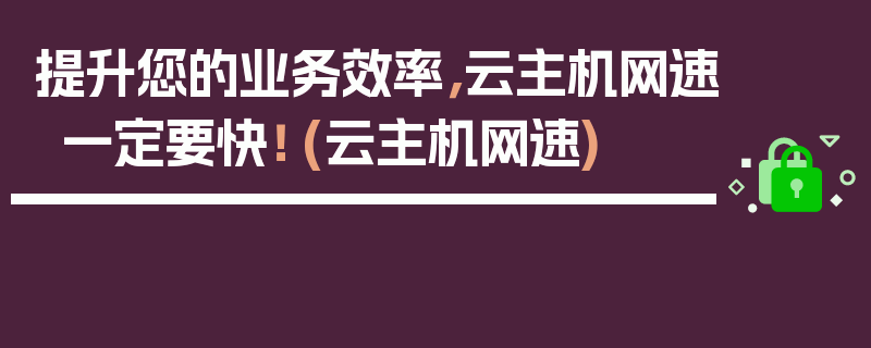 提升您的业务效率，云主机网速一定要快！ (云主机网速)