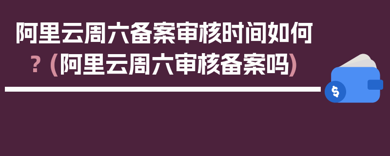 阿里云周六备案审核时间如何？ (阿里云周六审核备案吗)