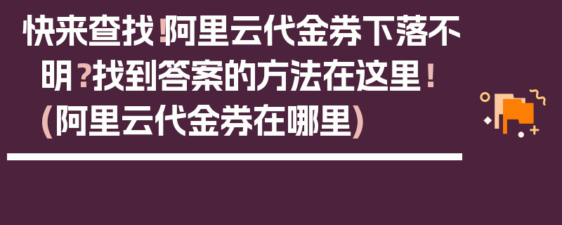 快来查找！阿里云代金券下落不明？找到答案的方法在这里！ (阿里云代金券在哪里)