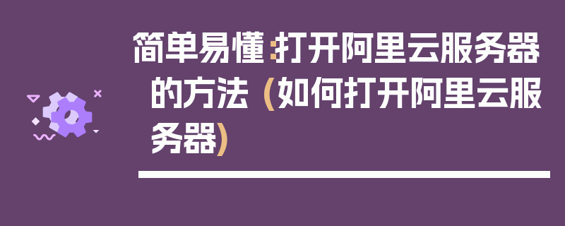 简单易懂：打开阿里云服务器的方法 (如何打开阿里云服务器)